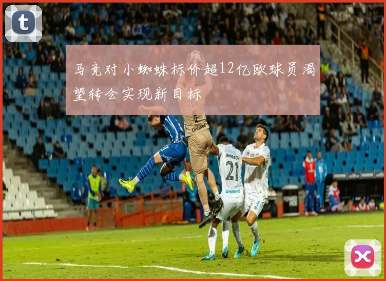马竞对小蜘蛛标价超12亿欧球员渴望转会实现新目标