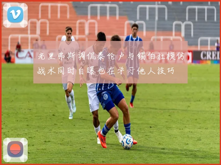 老里弗斯调侃泰伦卢与锡伯杜模仿战术同时自曝也在学习他人技巧