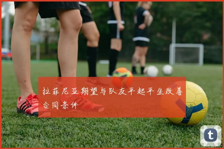 拉菲尼亚期望与队友平起平坐改善合同条件