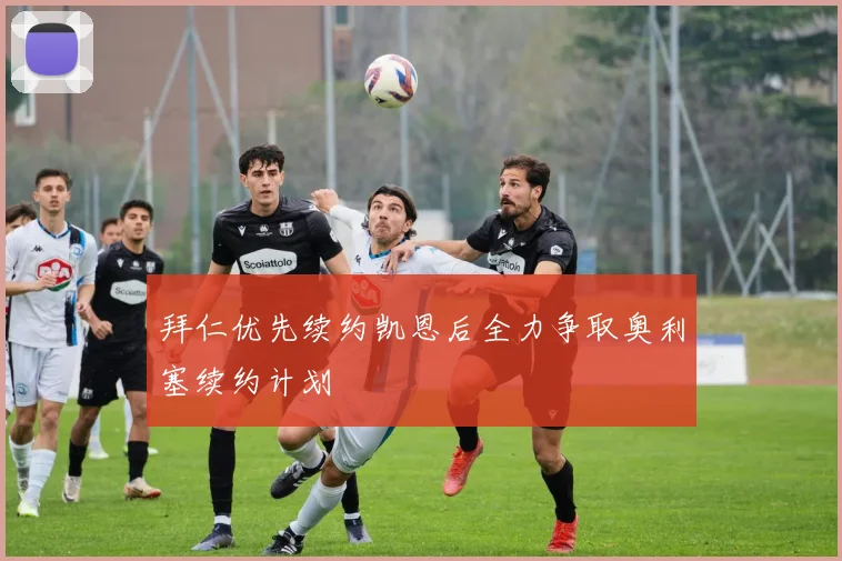 拜仁优先续约凯恩后全力争取奥利塞续约计划