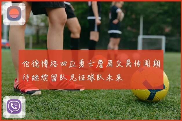 伦德博格回应勇士詹眉交易传闻期待继续留队见证球队未来