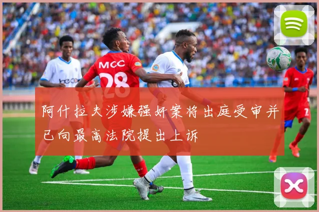 阿什拉夫涉嫌强奸案将出庭受审并已向最高法院提出上诉