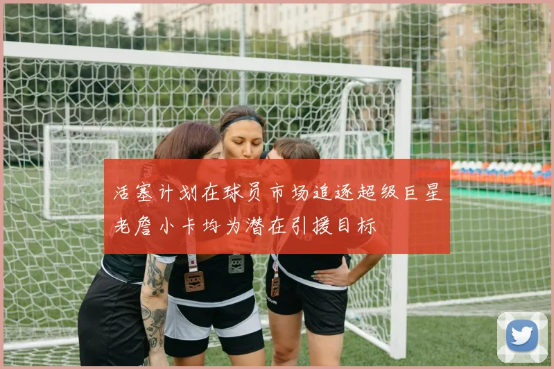 活塞计划在球员市场追逐超级巨星老詹小卡均为潜在引援目标
