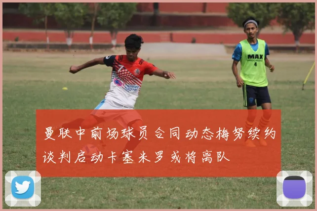 曼联中前场球员合同动态梅努续约谈判启动卡塞米罗或将离队