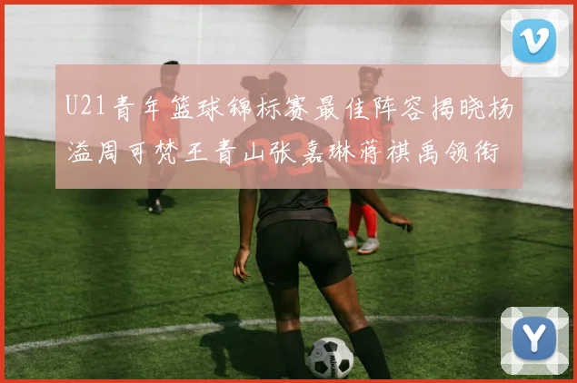 U21青年篮球锦标赛最佳阵容揭晓杨溢周可梵王青山张嘉琳蒋祺禹领衔出战