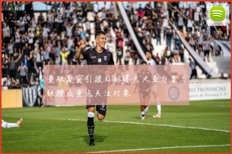 曼联夏窗引援目标曝光大鱼与皇马铁腰成重点关注对象