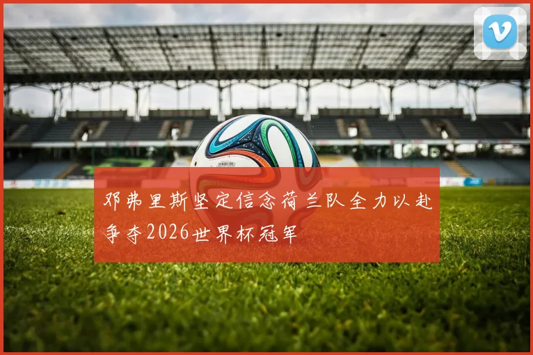 邓弗里斯坚定信念荷兰队全力以赴争夺2026世界杯冠军