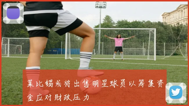 莱比锡或将出售明星球员以筹集资金应对财政压力