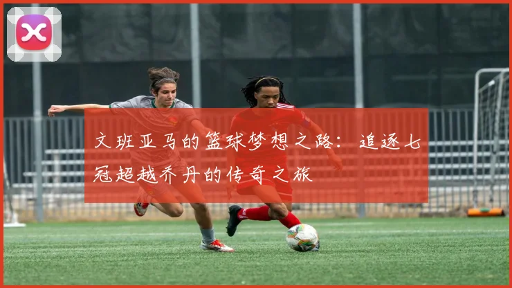 文班亚马的篮球梦想之路：追逐七冠超越乔丹的传奇之旅