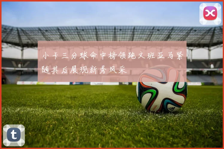 小卡三分球命中榜领跑文班亚马紧随其后展现新秀风采