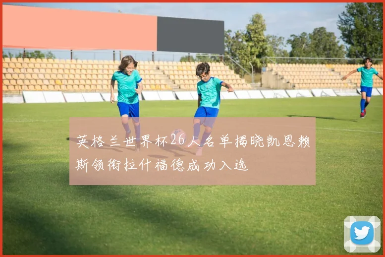 英格兰世界杯26人名单揭晓凯恩赖斯领衔拉什福德成功入选