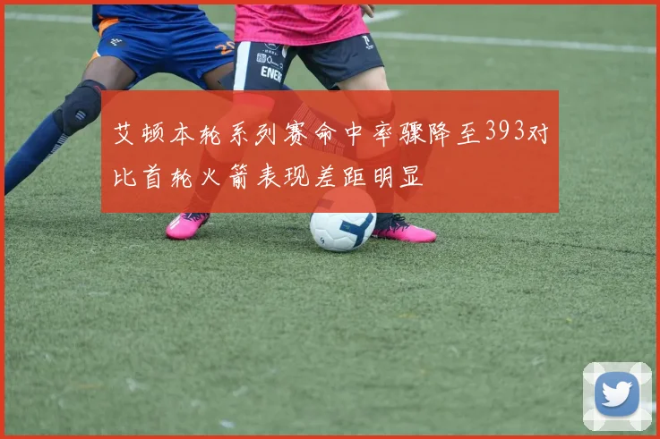 艾顿本轮系列赛命中率骤降至393对比首轮火箭表现差距明显