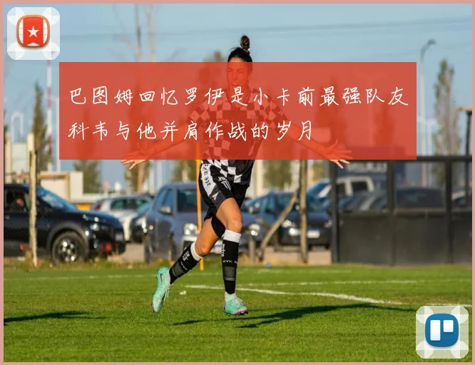 巴图姆回忆罗伊是小卡前最强队友科韦与他并肩作战的岁月