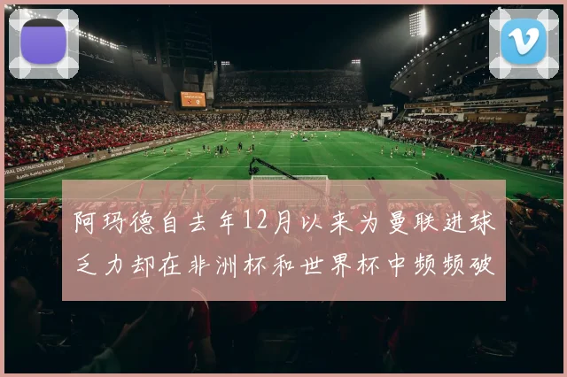 阿玛德自去年12月以来为曼联进球乏力却在非洲杯和世界杯中频频破门