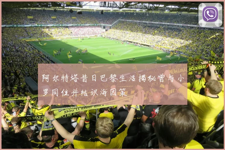 阿尔特塔昔日巴黎生活揭秘曾与小罗同住并结识海因策