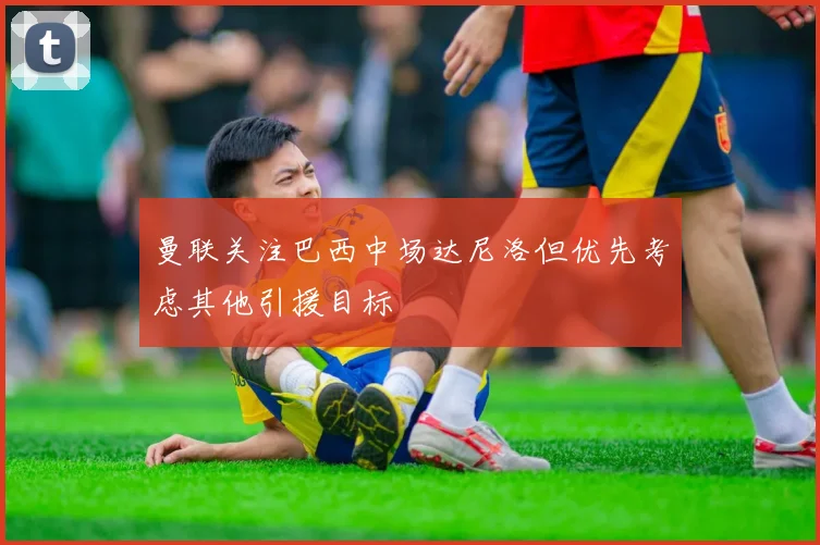 曼联关注巴西中场达尼洛但优先考虑其他引援目标