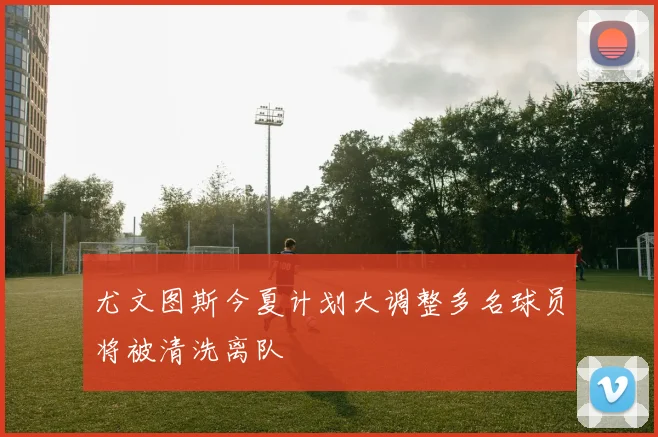 尤文图斯今夏计划大调整多名球员将被清洗离队