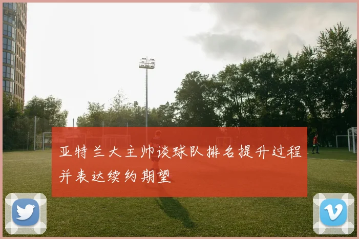 亚特兰大主帅谈球队排名提升过程并表达续约期望