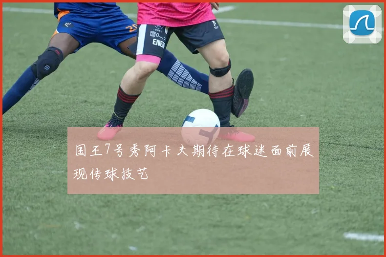 国王7号秀阿卡夫期待在球迷面前展现传球技艺