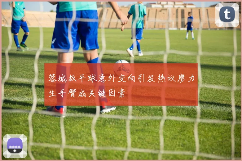 蓉城扳平球意外变向引发热议廖力生手臂成关键因素