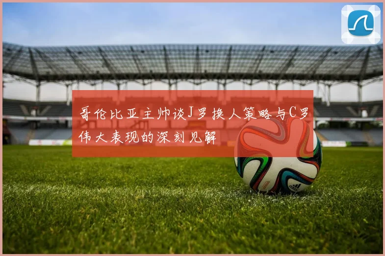哥伦比亚主帅谈J罗换人策略与C罗伟大表现的深刻见解