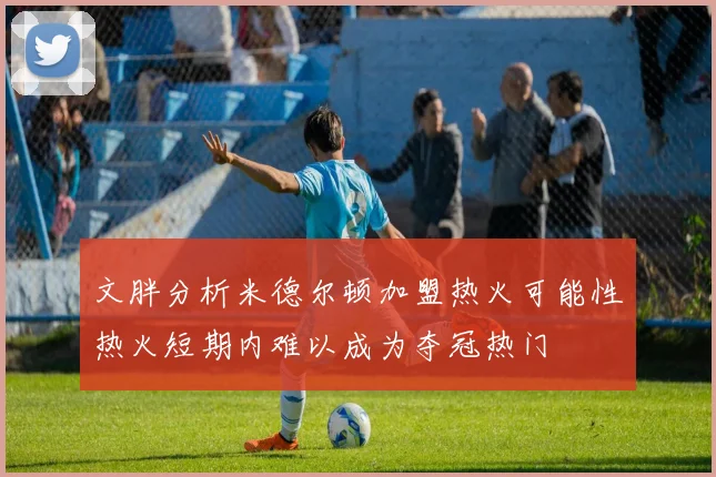 文胖分析米德尔顿加盟热火可能性热火短期内难以成为夺冠热门