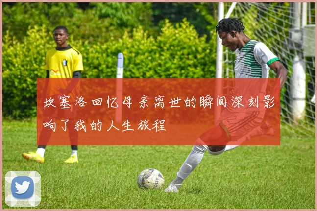 坎塞洛回忆母亲离世的瞬间深刻影响了我的人生旅程