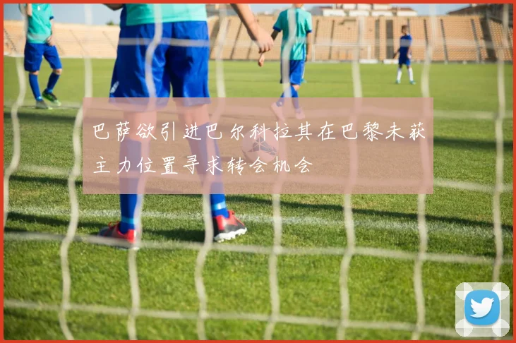 巴萨欲引进巴尔科拉其在巴黎未获主力位置寻求转会机会